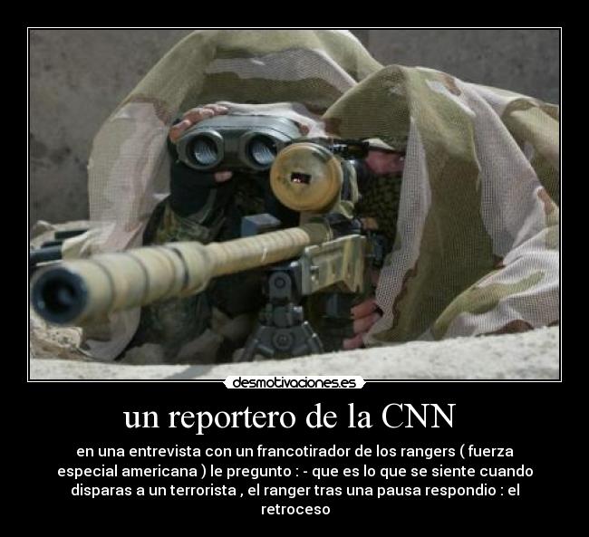 un reportero de la CNN  - en una entrevista con un francotirador de los rangers ( fuerza
especial americana ) le pregunto : - que es lo que se siente cuando
disparas a un terrorista , el ranger tras una pausa respondio : el
retroceso