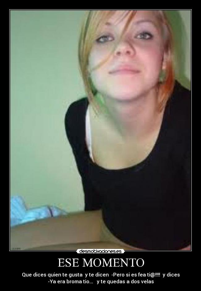 ESE MOMENTO - Que dices quien te gusta y te dicen -Pero si es fea ti@!!!! y dices
-Ya era broma tio... y te quedas a dos velas