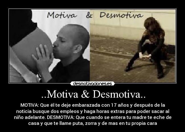 ..Motiva & Desmotiva.. - MOTIVA: Que él te deje embarazada con 17 años y después de la
noticia busque dos empleos y haga horas extras para poder sacar al
niño adelante. DESMOTIVA: Que cuando se entera tu madre te eche de
casa y que te llame puta, zorra y de mas en tu propia cara