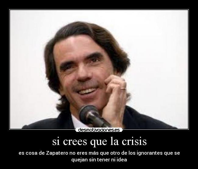 si crees que la crisis - es cosa de Zapatero no eres más que otro de los ignorantes que se
quejan sin tener ni idea