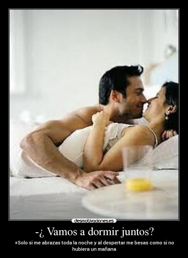 -¿ Vamos a dormir juntos? - +Solo si me abrazas toda la noche y al despertar me besas como si no
hubiera un mañana