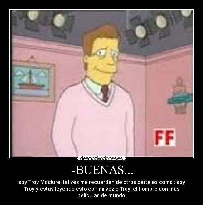 -BUENAS... - soy Troy Mcclure, tal vez me recuerden de otros carteles como : soy
Troy y estas leyendo esto con mi voz o Troy, el hombre con mas
peliculas de mundo.