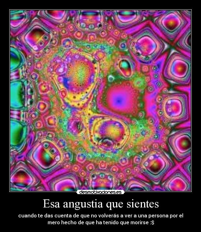 Esa angustia que sientes - cuando te das cuenta de que no volverás a ver a una persona por el
mero hecho de que ha tenido que morirse :$