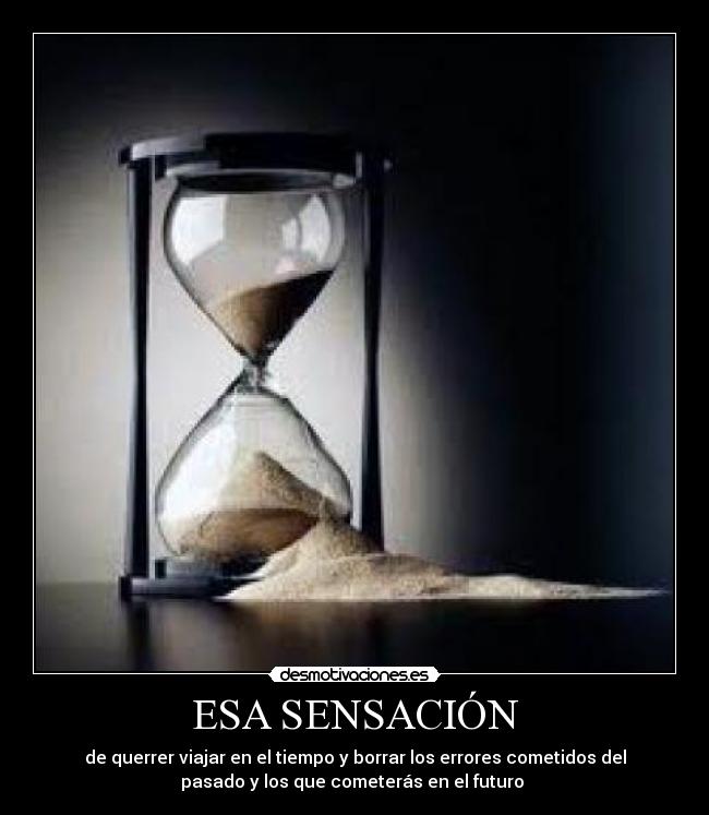 ESA SENSACIÓN - de querrer viajar en el tiempo y borrar los errores cometidos del
pasado y los que cometerás en el futuro
