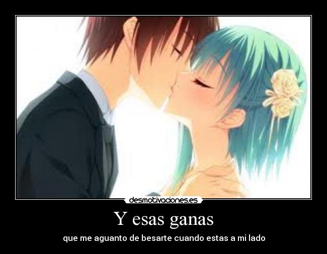 Y esas ganas - que me aguanto de besarte cuando estas a mi lado