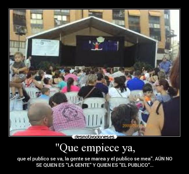 Que empiece ya, - que el publico se va, la gente se marea y el publico se mea. AÚN NO
SE QUIEN ES LA GENTE Y QUIEN ES EL PUBLICO...