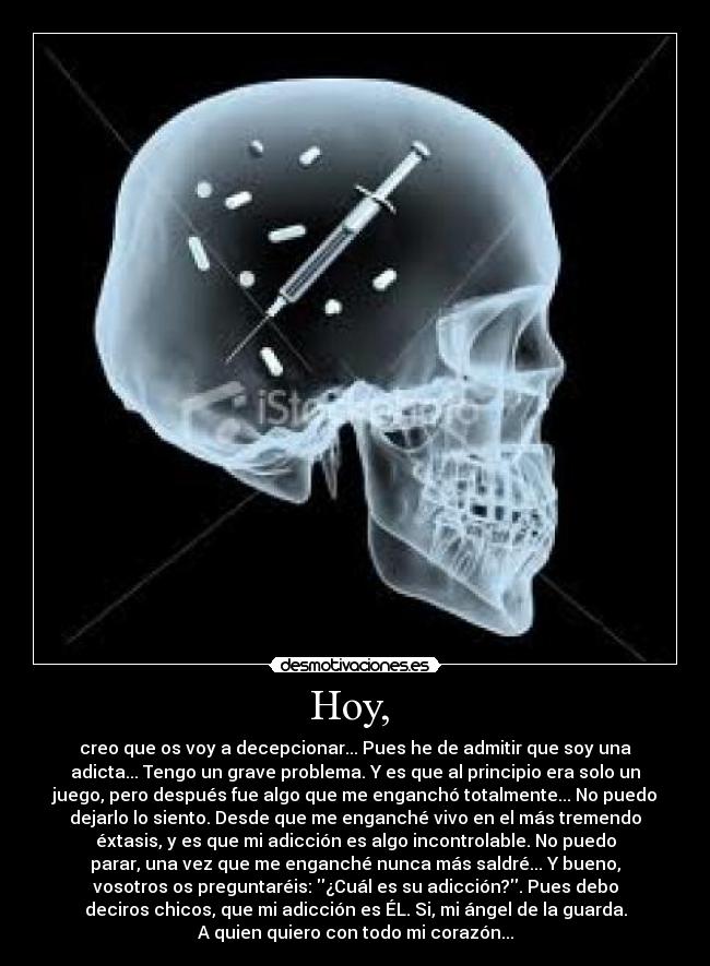 Hoy, - creo que os voy a decepcionar... Pues he de admitir que soy una
adicta... Tengo un grave problema. Y es que al principio era solo un
juego, pero después fue algo que me enganchó totalmente... No puedo
dejarlo lo siento. Desde que me enganché vivo en el más tremendo
éxtasis, y es que mi adicción es algo incontrolable. No puedo
parar, una vez que me enganché nunca más saldré... Y bueno,
vosotros os preguntaréis: ¿Cuál es su adicción?. Pues debo
deciros chicos, que mi adicción es ÉL. Si, mi ángel de la guarda.
A quien quiero con todo mi corazón...