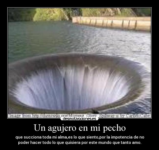 Un agujero en mi pecho - que succiona toda mi alma,es lo que siento,por la impotencia de no
poder hacer todo lo que quisiera por este mundo que tanto amo.