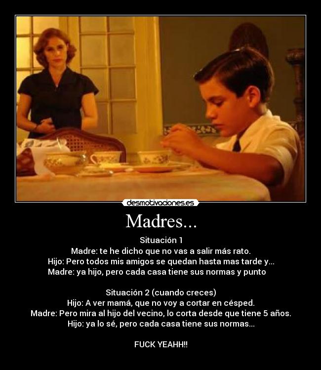 Madres... - Situación 1
Madre: te he dicho que no vas a salir más rato.
Hijo: Pero todos mis amigos se quedan hasta mas tarde y...
Madre: ya hijo, pero cada casa tiene sus normas y punto    

Situación 2 (cuando creces)
Hijo: A ver mamá, que no voy a cortar en césped.
Madre: Pero mira al hijo del vecino, lo corta desde que tiene 5 años.
Hijo: ya lo sé, pero cada casa tiene sus normas...

FUCK YEAHH!!
