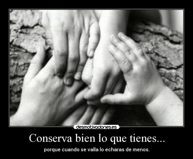 Conserva bien lo que tienes... - porque cuando se valla lo echaras de menos.
