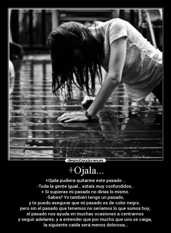 +Ojala... - +Ojala pudiera quitarme este pasado ..
-Toda la gente igual… estais muy confundidos..
+ Si supieras mi pasado no dirías lo mismo.
-Sabes? Yo también tengo un pasado,
y te puedo asegurar que mi pasado es de color negro..
pero sin el pasado que tenemos no seriamos lo que somos hoy,
el pasado nos ayuda en muchas ocasiones a centrarnos
y seguir adelante, y a entender que por mucho que uno se caiga,
la siguiente caída será menos dolorosa...