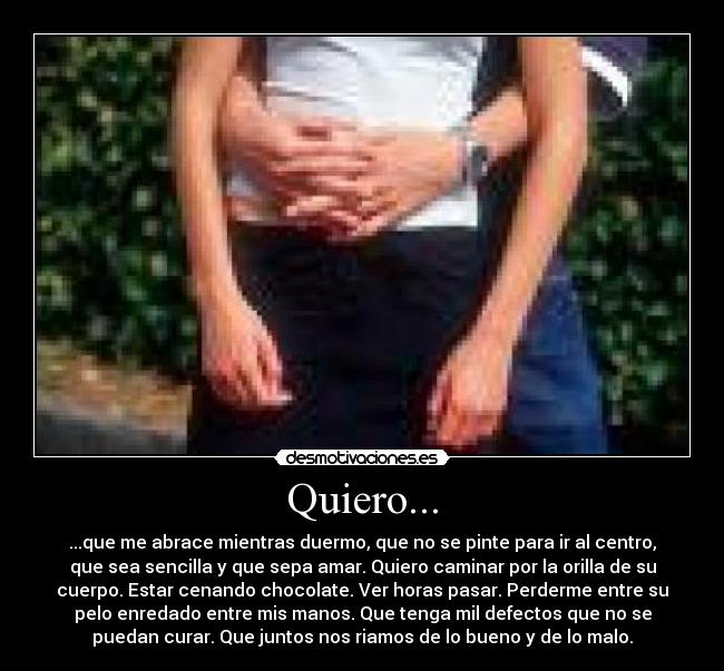 Quiero... - ...que me abrace mientras duermo, que no se pinte para ir al centro,
que sea sencilla y que sepa amar. Quiero caminar por la orilla de su
cuerpo. Estar cenando chocolate. Ver horas pasar. Perderme entre su
pelo enredado entre mis manos. Que tenga mil defectos que no se
puedan curar. Que juntos nos riamos de lo bueno y de lo malo.