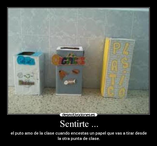 Sentirte ... - el puto amo de la clase cuando encestas un papel que vas a tirar desde
la otra punta de clase.