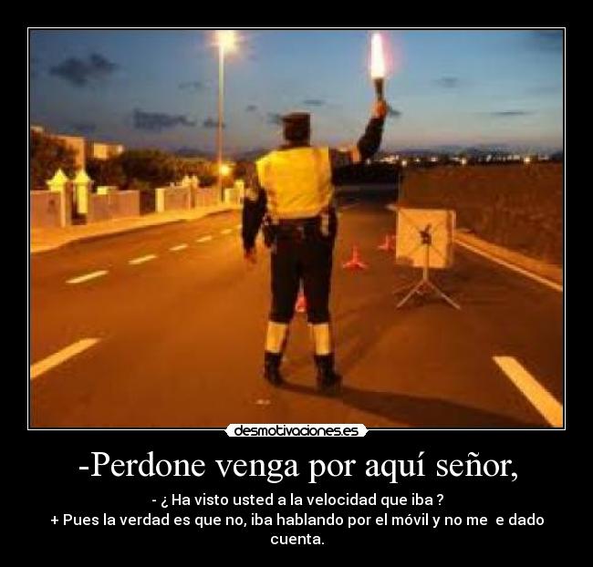 -Perdone venga por aquí señor, - - ¿ Ha visto usted a la velocidad que iba ?
+ Pues la verdad es que no, iba hablando por el móvil y no me e dado cuenta.