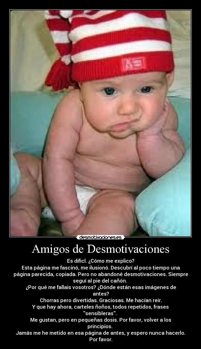 Amigos de Desmotivaciones - Es dificl. ¿Cómo me explico?
Esta página me fascinó, me ilusionó. Descubrí al poco tiempo una
página parecida, copiada. Pero no abandoné desmotivaciones. Siempre
seguí al pie del cañón.
¿Por qué me fallais vosotros? ¿Dónde están esas imágenes de
antes?
Chorras pero divertidas. Graciosas. Me hacían reir.
Y que hay ahora, carteles ñoños, todos repetidos, frases
sensibleras.
Me gustan, pero en pequeñas dosis. Por favor, volver a los
principios.
Jamás me he metido en esa página de antes, y espero nunca hacerlo.
Por favor.