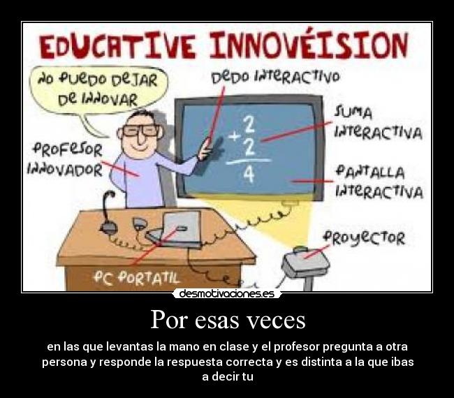 Por esas veces - en las que levantas la mano en clase y el profesor pregunta a otra
persona y responde la respuesta correcta y es distinta a la que ibas
a decir tu