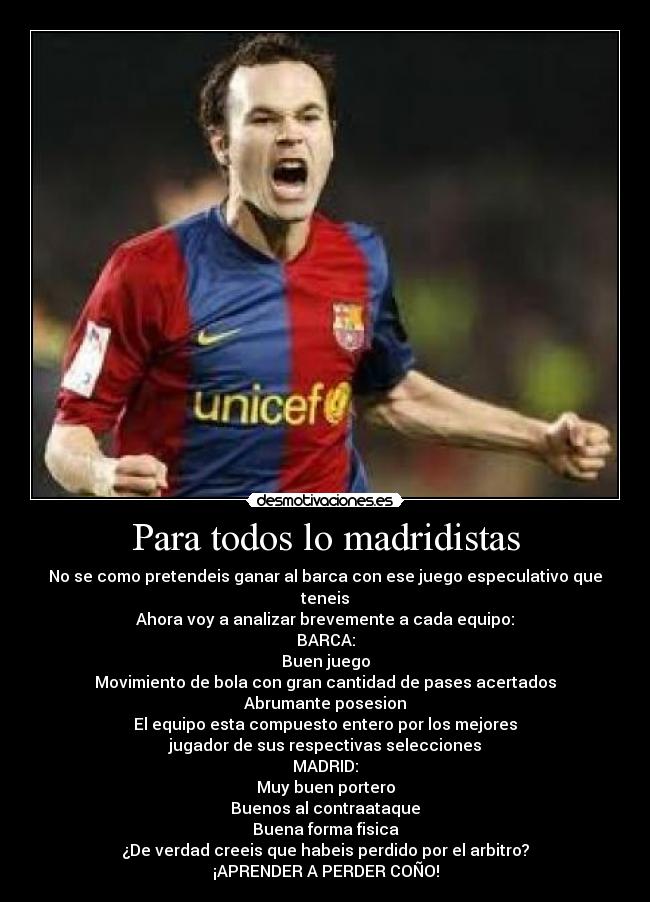 Para todos lo madridistas - No se como pretendeis ganar al barca con ese juego especulativo que teneis
Ahora voy a analizar brevemente a cada equipo:
BARCA:
Buen juego
Movimiento de bola con gran cantidad de pases acertados
Abrumante posesion
El equipo esta compuesto entero por los mejores
jugador de sus respectivas selecciones
MADRID:
Muy buen portero
Buenos al contraataque
Buena forma fisica
¿De verdad creeis que habeis perdido por el arbitro?
¡APRENDER A PERDER COÑO!