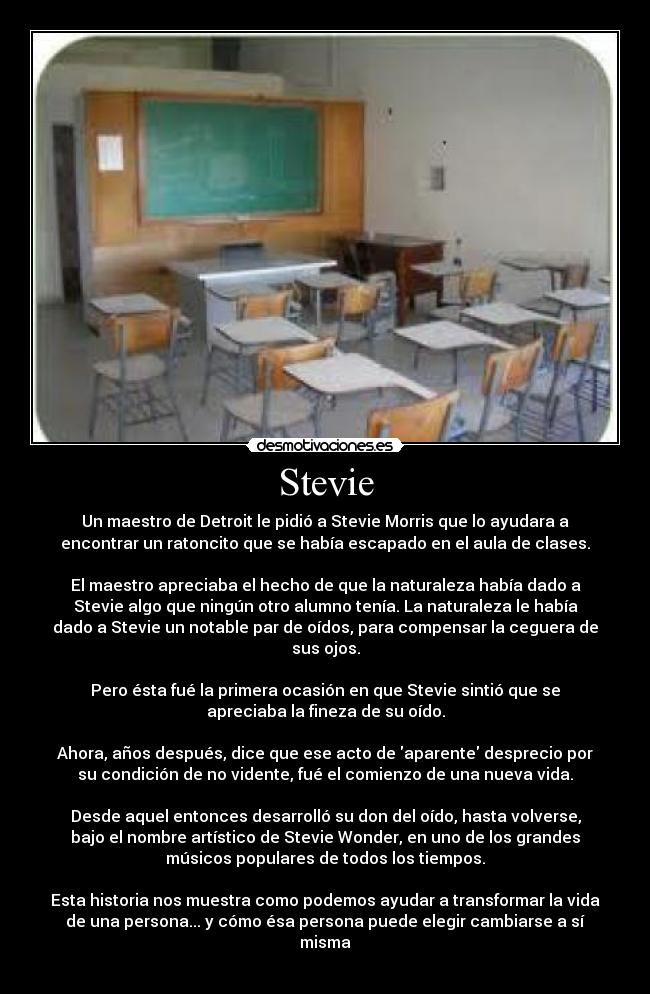 Stevie - Un maestro de Detroit le pidió a Stevie Morris que lo ayudara a
encontrar un ratoncito que se había escapado en el aula de clases.
El maestro apreciaba el hecho de que la naturaleza había dado a
Stevie algo que ningún otro alumno tenía. La naturaleza le había
dado a Stevie un notable par de oídos, para compensar la ceguera de
sus ojos.
Pero ésta fué la primera ocasión en que Stevie sintió que se
apreciaba la fineza de su oído.
Ahora, años después, dice que ese acto de aparente desprecio por
su condición de no vidente, fué el comienzo de una nueva vida.
Desde aquel entonces desarrolló su don del oído, hasta volverse,
bajo el nombre artístico de Stevie Wonder, en uno de los grandes
músicos populares de todos los tiempos.
Esta historia nos muestra como podemos ayudar a transformar la vida
de una persona... y cómo ésa persona puede elegir cambiarse a sí
misma
