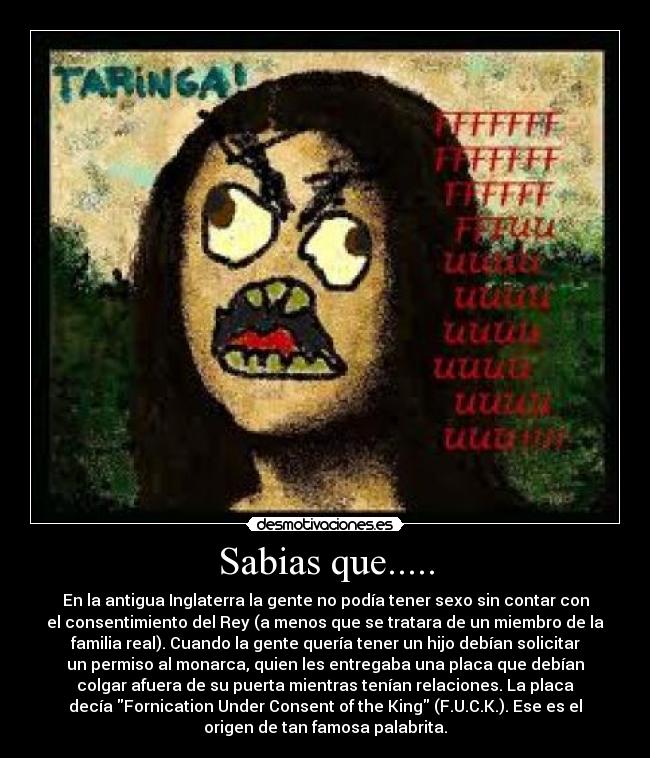 Sabias que..... - En la antigua Inglaterra la gente no podía tener sexo sin contar con
el consentimiento del Rey (a menos que se tratara de un miembro de la
familia real). Cuando la gente quería tener un hijo debían solicitar
un permiso al monarca, quien les entregaba una placa que debían
colgar afuera de su puerta mientras tenían relaciones. La placa
decía Fornication Under Consent of the King (F.U.C.K.). Ese es el
origen de tan famosa palabrita.