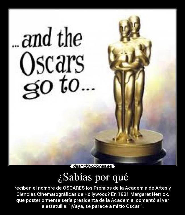 ¿Sabías por qué - reciben el nombre de OSCARES los Premios de la Academia de Artes y
Ciencias Cinematográficas de Hollywood? En 1931 Margaret Herrick,
que posteriormente sería presidenta de la Academia, comentó al ver
la estatuilla: ¡Vaya, se parece a mi tío Oscar!. 