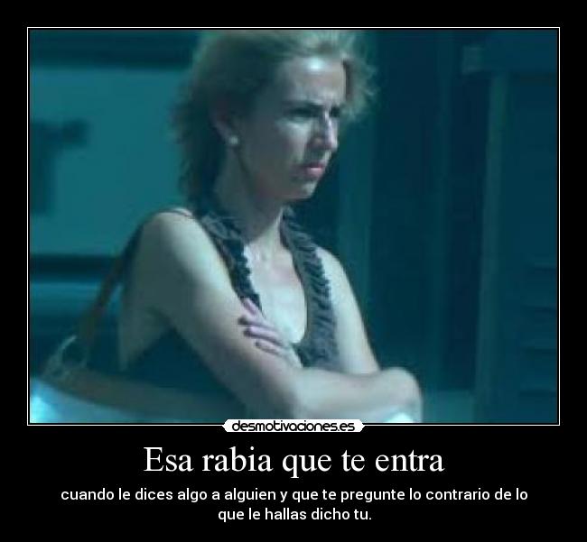 Esa rabia que te entra - cuando le dices algo a alguien y que te pregunte lo contrario de lo
que le hallas dicho tu.