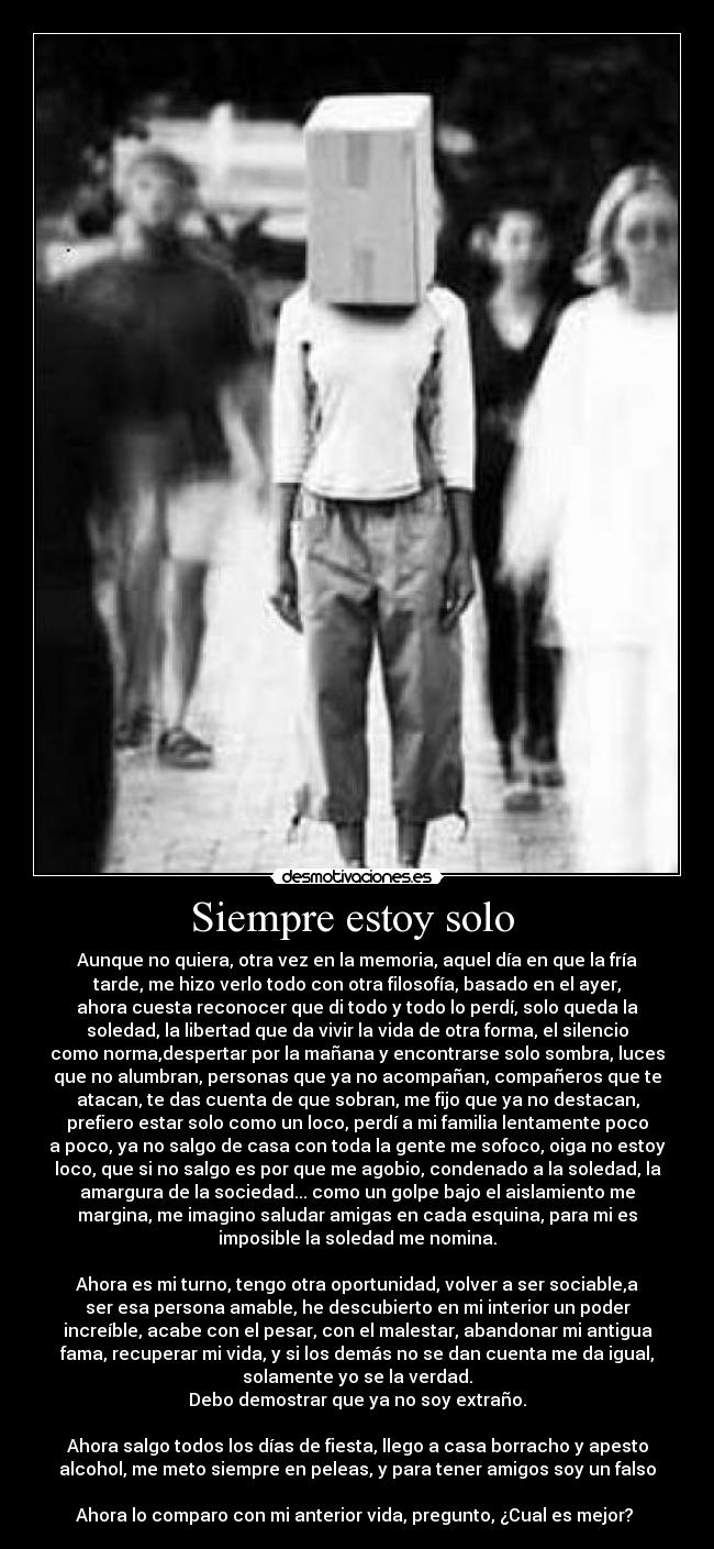 Siempre estoy solo  - Aunque no quiera, otra vez en la memoria, aquel día en que la fría
tarde, me hizo verlo todo con otra filosofía, basado en el ayer,
ahora cuesta reconocer que di todo y todo lo perdí, solo queda la
soledad, la libertad que da vivir la vida de otra forma, el silencio
como norma,despertar por la mañana y encontrarse solo sombra, luces
que no alumbran, personas que ya no acompañan, compañeros que te
atacan, te das cuenta de que sobran, me fijo que ya no destacan,
prefiero estar solo como un loco, perdí a mi familia lentamente poco
a poco, ya no salgo de casa con toda la gente me sofoco, oiga no estoy
loco, que si no salgo es por que me agobio, condenado a la soledad, la
amargura de la sociedad... como un golpe bajo el aislamiento me
margina, me imagino saludar amigas en cada esquina, para mi es
imposible la soledad me nomina.

Ahora es mi turno, tengo otra oportunidad, volver a ser sociable,a
ser esa persona amable, he descubierto en mi interior un poder
increíble, acabe con el pesar, con el malestar, abandonar mi antigua
fama, recuperar mi vida, y si los demás no se dan cuenta me da igual,
solamente yo se la verdad.
Debo demostrar que ya no soy extraño.

Ahora salgo todos los días de fiesta, llego a casa borracho y apesto
alcohol, me meto siempre en peleas, y para tener amigos soy un falso

Ahora lo comparo con mi anterior vida, pregunto, ¿Cual es mejor? 