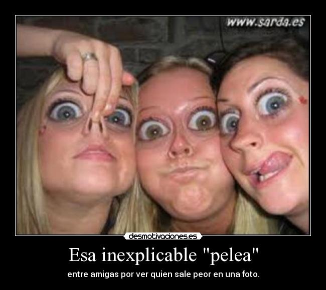 Esa inexplicable pelea - entre amigas por ver quien sale peor en una foto.