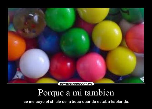 Porque a mi tambien - se me cayo el chicle de la boca cuando estaba hablando.