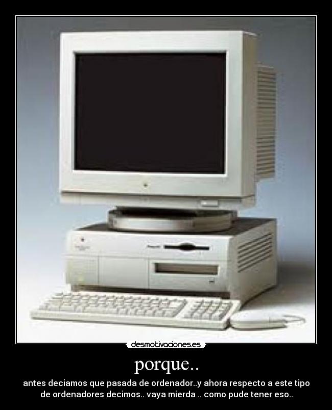 porque.. - antes deciamos que pasada de ordenador..y ahora respecto a este tipo
de ordenadores decimos.. vaya mierda .. como pude tener eso..