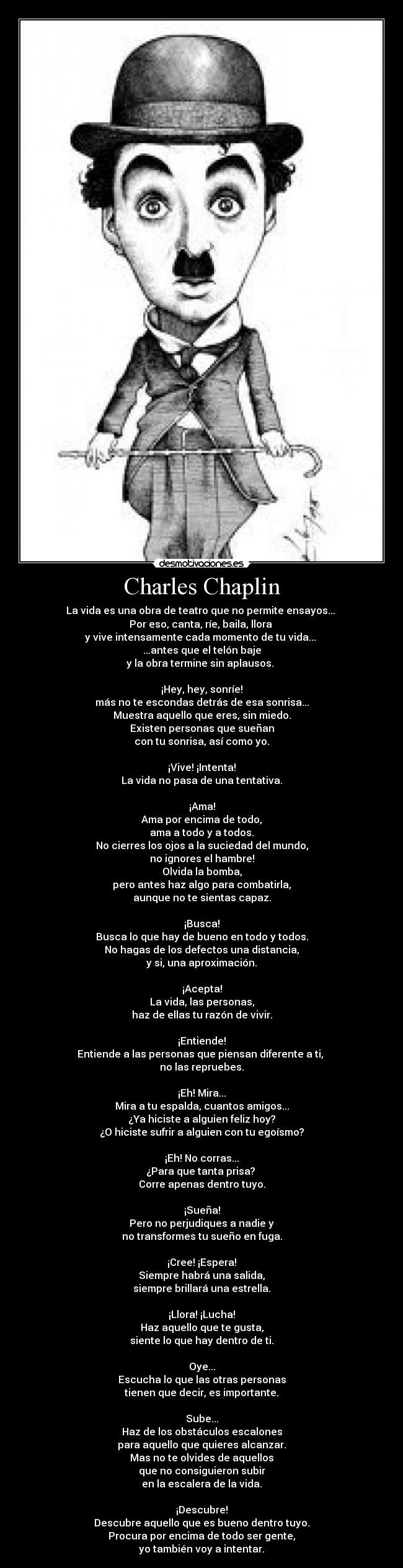 Charles Chaplin - La vida es una obra de teatro que no permite ensayos... 
Por eso, canta, ríe, baila, llora 
y vive intensamente cada momento de tu vida... 
...antes que el telón baje
y la obra termine sin aplausos. 

¡Hey, hey, sonríe!
más no te escondas detrás de esa sonrisa...
Muestra aquello que eres, sin miedo.
Existen personas que sueñan
con tu sonrisa, así como yo.

¡Vive! ¡Intenta!
La vida no pasa de una tentativa.

¡Ama!
Ama por encima de todo,
ama a todo y a todos.
No cierres los ojos a la suciedad del mundo,
no ignores el hambre!
Olvida la bomba,
pero antes haz algo para combatirla,
aunque no te sientas capaz.

¡Busca!
Busca lo que hay de bueno en todo y todos.
No hagas de los defectos una distancia,
y si, una aproximación.

¡Acepta!
La vida, las personas,
haz de ellas tu razón de vivir.

¡Entiende!
Entiende a las personas que piensan diferente a ti, 
no las repruebes.

¡Eh! Mira...
Mira a tu espalda, cuantos amigos...
¿Ya hiciste a alguien feliz hoy?
¿O hiciste sufrir a alguien con tu egoísmo?

¡Eh! No corras...
¿Para que tanta prisa? 
Corre apenas dentro tuyo.

¡Sueña!
Pero no perjudiques a nadie y
no transformes tu sueño en fuga.

¡Cree! ¡Espera!
Siempre habrá una salida,
siempre brillará una estrella.

¡Llora! ¡Lucha!
Haz aquello que te gusta,
siente lo que hay dentro de ti.

Oye...
Escucha lo que las otras personas
tienen que decir, es importante.

Sube...
Haz de los obstáculos escalones
para aquello que quieres alcanzar.
Mas no te olvides de aquellos
que no consiguieron subir
en la escalera de la vida.

¡Descubre!
Descubre aquello que es bueno dentro tuyo.
Procura por encima de todo ser gente,
yo también voy a intentar.
