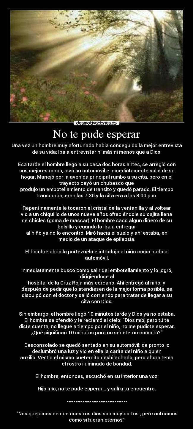 No te pude esperar - Una vez un hombre muy afortunado había conseguido la mejor entrevista
de su vida: Iba a entrevistar ni más ni menos que a Dios.
Esa tarde el hombre llegó a su casa dos horas antes, se arregló con
sus mejores ropas, lavó su automóvil e inmediatamente salió de su
hogar. Manejó por la avenida principal rumbo a su cita, pero en el
trayecto cayó un chubasco que
produjo un embotellamiento de transito y quedó parado. El tiempo
transcurría, eran las 7:30 y la cita era a las 8:00 p.m.
Repentinamente le tocaron el cristal de la ventanilla y al voltear
vio a un chiquillo de unos nueve años ofreciéndole su cajita llena
de chicles (goma de mascar). El hombre sacó algún dinero de su
bolsillo y cuando lo iba a entregar
al niño ya no lo encontró. Miró hacia el suelo y ahí estaba, en
medio de un ataque de epilepsia.
El hombre abrió la portezuela e introdujo al niño como pudo al
automóvil.
Inmediatamente buscó como salir del embotellamiento y lo logró,
dirigiéndose al
hospital de la Cruz Roja más cercano. Ahí entregó al niño, y
después de pedir que lo atendiesen de la mejor forma posible, se
disculpó con el doctor y salió corriendo para tratar de llegar a su
cita con Dios.
Sin embargo, el hombre llegó 10 minutos tarde y Dios ya no estaba.
El hombre se ofendió y le reclamó al cielo: Dios mío, pero tú te
diste cuenta, no llegué a tiempo por el niño, no me pudiste esperar.
¿Qué significan 10 minutos para un ser eterno como tú?
Desconsolado se quedó sentado en su automóvil; de pronto lo
deslumbró una luz y vio en ella la carita del niño a quien
auxilió. Vestía el mismo suetercito deshilachado, pero ahora tenía
el rostro iluminado de bondad.
El hombre, entonces, escuchó en su interior una voz:
Hijo mío, no te pude esperar... y salí a tu encuentro.
----------------------------------
Nos quejamos de que nuestros días son muy cortos , pero actuamos
como si fueran eternos