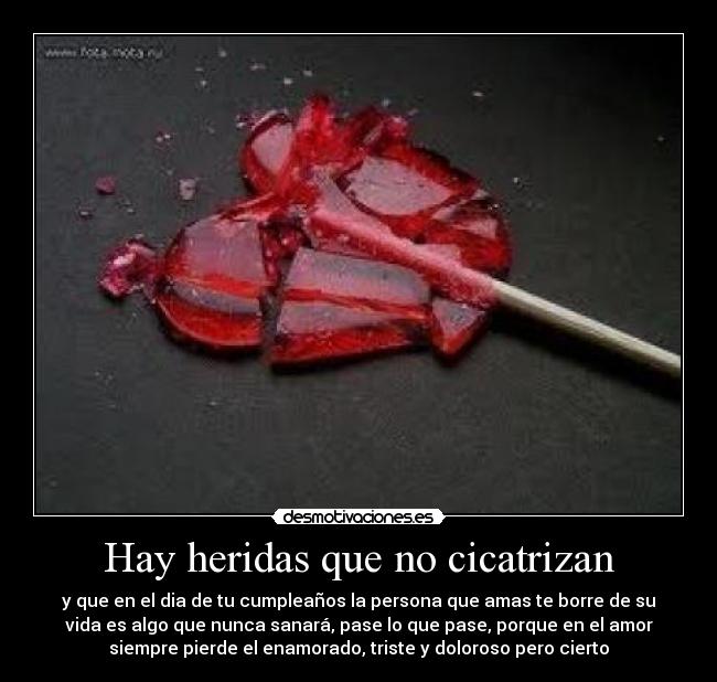 Hay heridas que no cicatrizan - y que en el dia de tu cumpleaños la persona que amas te borre de su
vida es algo que nunca sanará, pase lo que pase, porque en el amor
siempre pierde el enamorado, triste y doloroso pero cierto