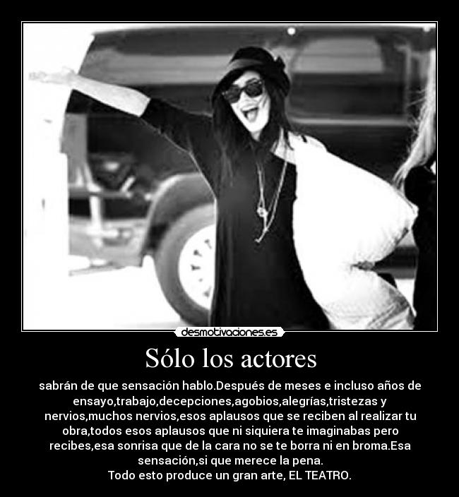 Sólo los actores - sabrán de que sensación hablo.Después de meses e incluso años de
ensayo,trabajo,decepciones,agobios,alegrías,tristezas y
nervios,muchos nervios,esos aplausos que se reciben al realizar tu
obra,todos esos aplausos que ni siquiera te imaginabas pero
recibes,esa sonrisa que de la cara no se te borra ni en broma.Esa
sensación,si que merece la pena.
Todo esto produce un gran arte, EL TEATRO.