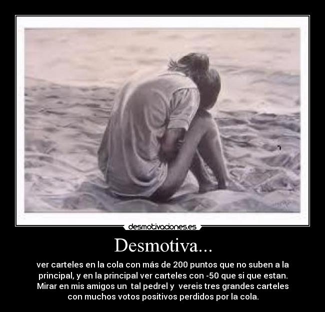 Desmotiva... - ver carteles en la cola con más de 200 puntos que no suben a la
principal, y en la principal ver carteles con -50 que si que estan.
Mirar en mis amigos un tal pedrel y vereis tres grandes carteles
con muchos votos positivos perdidos por la cola.