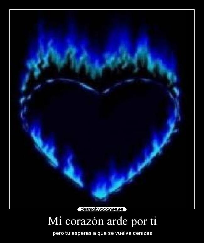 Mi corazón arde por ti - pero tu esperas a que se vuelva cenizas