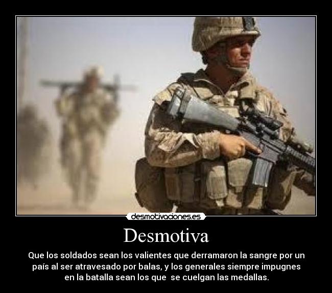 Desmotiva - Que los soldados sean los valientes que derramaron la sangre por un
país al ser atravesado por balas, y los generales siempre impugnes
en la batalla sean los que se cuelgan las medallas.