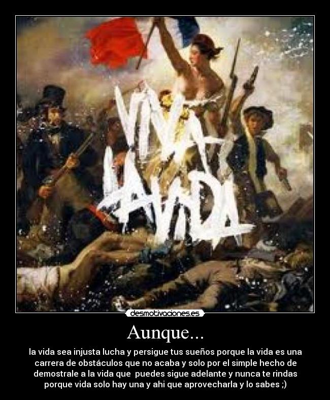 Aunque... - la vida sea injusta lucha y persigue tus sueños porque la vida es una
carrera de obstáculos que no acaba y solo por el simple hecho de
demostrale a la vida que  puedes sigue adelante y nunca te rindas
porque vida solo hay una y ahi que aprovecharla y lo sabes ;)