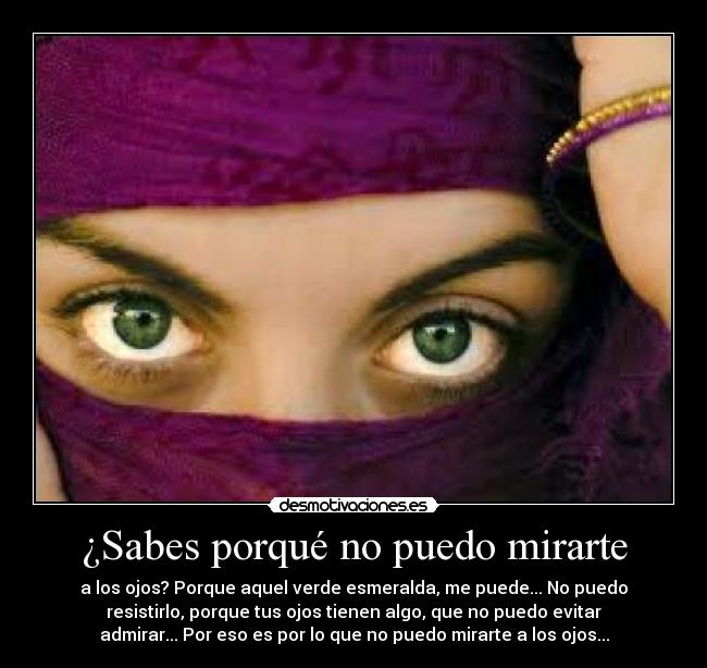 ¿Sabes porqué no puedo mirarte - a los ojos? Porque aquel verde esmeralda, me puede... No puedo
resistirlo, porque tus ojos tienen algo, que no puedo evitar
admirar... Por eso es por lo que no puedo mirarte a los ojos...