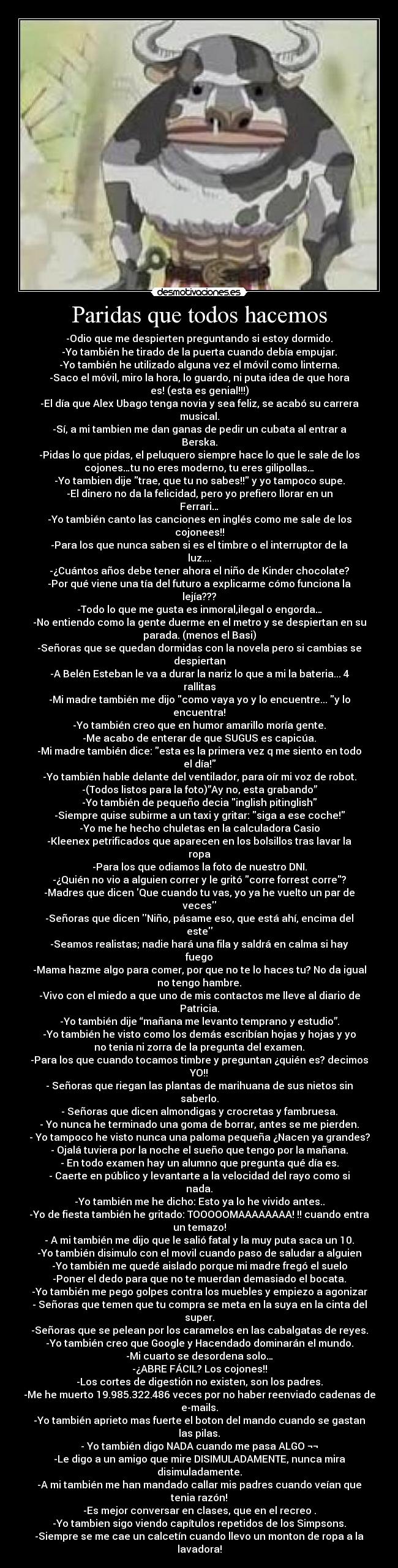 Paridas que todos hacemos - -Odio que me despierten preguntando si estoy dormido.
-Yo también he tirado de la puerta cuando debía empujar.
-Yo también he utilizado alguna vez el móvil como linterna.
-Saco el móvil, miro la hora, lo guardo, ni puta idea de que hora
es! (esta es genial!!!)
-El día que Alex Ubago tenga novia y sea feliz, se acabó su carrera
musical.
-Sí, a mi tambien me dan ganas de pedir un cubata al entrar a
Berska.
-Pidas lo que pidas, el peluquero siempre hace lo que le sale de los
cojones…tu no eres moderno, tu eres gilipollas…
-Yo tambien dije trae, que tu no sabes!! y yo tampoco supe.
-El dinero no da la felicidad, pero yo prefiero llorar en un
Ferrari…
-Yo también canto las canciones en inglés como me sale de los
cojonees!!
-Para los que nunca saben si es el timbre o el interruptor de la
luz....
-¿Cuántos años debe tener ahora el niño de Kinder chocolate?
-Por qué viene una tía del futuro a explicarme cómo funciona la
lejía???
-Todo lo que me gusta es inmoral,ilegal o engorda…
-No entiendo como la gente duerme en el metro y se despiertan en su
parada. (menos el Basi)
-Señoras que se quedan dormidas con la novela pero si cambias se
despiertan
-A Belén Esteban le va a durar la nariz lo que a mi la bateria... 4
rallitas
-Mi madre también me dijo como vaya yo y lo encuentre... y lo
encuentra!
-Yo también creo que en humor amarillo moría gente.
-Me acabo de enterar de que SUGUS es capicúa.
-Mi madre también dice: esta es la primera vez q me siento en todo
el día!
-Yo también hable delante del ventilador, para oír mi voz de robot.
-(Todos listos para la foto)”Ay no, esta grabando”
-Yo también de pequeño decia inglish pitinglish
-Siempre quise subirme a un taxi y gritar: siga a ese coche!
-Yo me he hecho chuletas en la calculadora Casio
-Kleenex petrificados que aparecen en los bolsillos tras lavar la
ropa
-Para los que odiamos la foto de nuestro DNI.
-¿Quién no vio a alguien correr y le gritó corre forrest corre?
-Madres que dicen Que cuando tu vas, yo ya he vuelto un par de
veces
-Señoras que dicen Niño, pásame eso, que está ahí, encima del
este
-Seamos realistas; nadie hará una fila y saldrá en calma si hay
fuego
-Mama hazme algo para comer, por que no te lo haces tu? No da igual
no tengo hambre.
-Vivo con el miedo a que uno de mis contactos me lleve al diario de
Patricia.
-Yo también dije “mañana me levanto temprano y estudio”.
-Yo también he visto como los demás escribían hojas y hojas y yo
no tenia ni zorra de la pregunta del examen.
-Para los que cuando tocamos timbre y preguntan ¿quién es? decimos
YO!!
- Señoras que riegan las plantas de marihuana de sus nietos sin
saberlo.
- Señoras que dicen almondigas y crocretas y fambruesa.
- Yo nunca he terminado una goma de borrar, antes se me pierden.
- Yo tampoco he visto nunca una paloma pequeña ¿Nacen ya grandes?
- Ojalá tuviera por la noche el sueño que tengo por la mañana.
- En todo examen hay un alumno que pregunta qué día es.
- Caerte en público y levantarte a la velocidad del rayo como si
nada.
-Yo también me he dicho: Esto ya lo he vivido antes..
-Yo de fiesta también he gritado: TOOOOOMAAAAAAAA! !! cuando entra
un temazo!
- A mi también me dijo que le salió fatal y la muy puta saca un 10.
-Yo también disimulo con el movil cuando paso de saludar a alguien
-Yo también me quedé aislado porque mi madre fregó el suelo
-Poner el dedo para que no te muerdan demasiado el bocata.
-Yo también me pego golpes contra los muebles y empiezo a agonizar
- Señoras que temen que tu compra se meta en la suya en la cinta del
super.
-Señoras que se pelean por los caramelos en las cabalgatas de reyes.
-Yo también creo que Google y Hacendado dominarán el mundo.
-Mi cuarto se desordena solo…
-¿ABRE FÁCIL? Los cojones!!
-Los cortes de digestión no existen, son los padres.
-Me he muerto 19.985.322.486 veces por no haber reenviado cadenas de
e-mails.
-Yo también aprieto mas fuerte el boton del mando cuando se gastan
las pilas.
- Yo también digo NADA cuando me pasa ALGO ¬¬
-Le digo a un amigo que mire DISIMULADAMENTE, nunca mira
disimuladamente.
-A mi también me han mandado callar mis padres cuando veían que
tenia razón!
-Es mejor conversar en clases, que en el recreo .
-Yo tambien sigo viendo capítulos repetidos de los Simpsons.
-Siempre se me cae un calcetín cuando llevo un monton de ropa a la
lavadora!