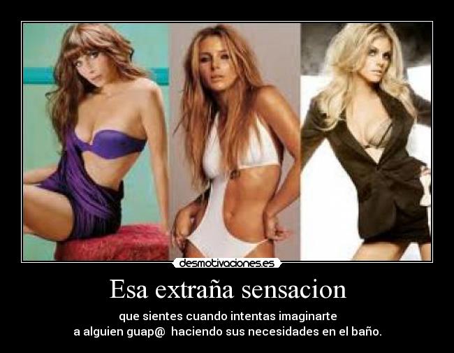 Esa extraña sensacion - que sientes cuando intentas imaginarte
a alguien guap@ haciendo sus necesidades en el baño.