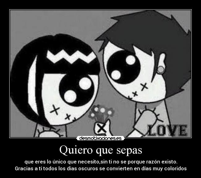 Quiero que sepas - que eres lo único que necesito,sin ti no se porque razón existo.
Gracias a ti todos los dias oscuros se convierten en días muy coloridos
