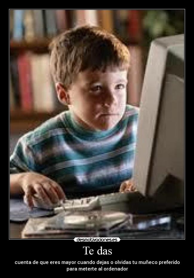 Te das - cuenta de que eres mayor cuando dejas o olvidas tu muñeco preferido
para meterte al ordenador