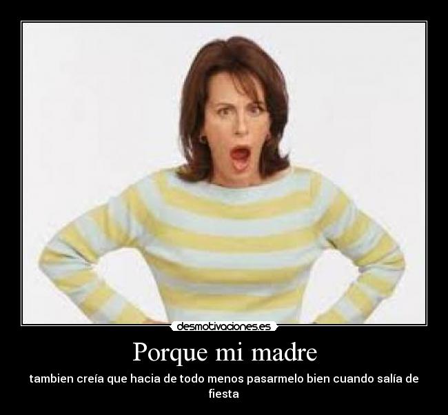 Porque mi madre - tambien creía que hacia de todo menos pasarmelo bien cuando salía de fiesta