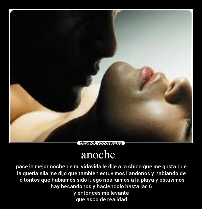 anoche - pase la mejor noche de mi vidavida le dije a la chica que me gusta que
la queria ella me dijo que tambien estuvimos liandonos y hablando de
lo tontos que habiamos sido luego nos fuimos a la playa y estuvimos
hay besandonos y haciendolo hasta las 6
y entonces me levante
que asco de realidad