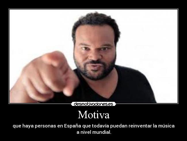 Motiva - que haya personas en España que todavía puedan reinventar la música
a nivel mundial.