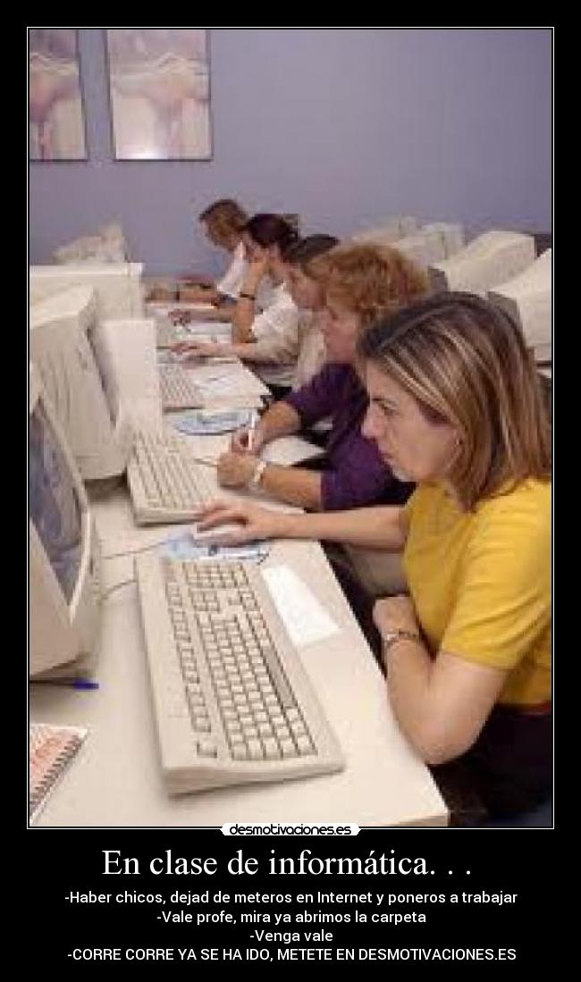 En clase de informática. . .  - -Haber chicos, dejad de meteros en Internet y poneros a trabajar
-Vale profe, mira ya abrimos la carpeta
-Venga vale
-CORRE CORRE YA SE HA IDO, METETE EN DESMOTIVACIONES.ES