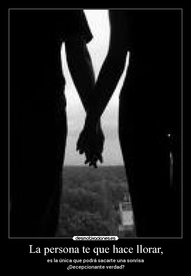 La persona te que hace llorar, -  es la única que podrá sacarte una sonrisa 
¿Decepcionante verdad?
