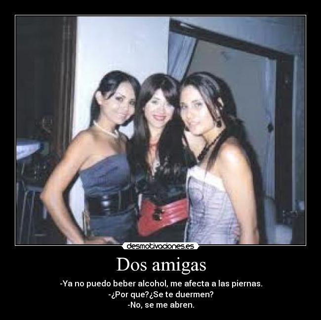 Dos amigas - -Ya no puedo beber alcohol, me afecta a las piernas.
-¿Por que?¿Se te duermen?
-No, se me abren.