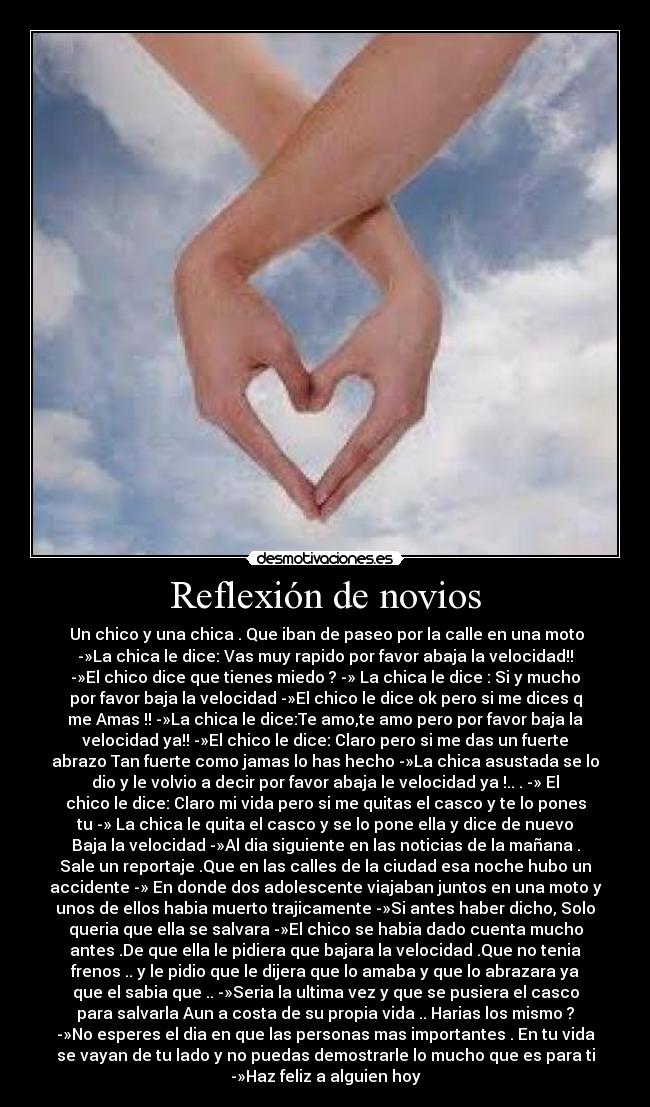 Reflexión de novios - Un chico y una chica . Que iban de paseo por la calle en una moto
-»La chica le dice: Vas muy rapido por favor abaja la velocidad!!
-»El chico dice que tienes miedo ? -» La chica le dice : Si y mucho
por favor baja la velocidad -»El chico le dice ok pero si me dices q
me Amas !! -»La chica le dice:Te amo,te amo pero por favor baja la
velocidad ya!! -»El chico le dice: Claro pero si me das un fuerte
abrazo Tan fuerte como jamas lo has hecho -»La chica asustada se lo
dio y le volvio a decir por favor abaja le velocidad ya !.. . -» El
chico le dice: Claro mi vida pero si me quitas el casco y te lo pones
tu -» La chica le quita el casco y se lo pone ella y dice de nuevo
Baja la velocidad -»Al dia siguiente en las noticias de la mañana .
Sale un reportaje .Que en las calles de la ciudad esa noche hubo un
accidente -» En donde dos adolescente viajaban juntos en una moto y
unos de ellos habia muerto trajicamente -»Si antes haber dicho, Solo
queria que ella se salvara -»El chico se habia dado cuenta mucho
antes .De que ella le pidiera que bajara la velocidad .Que no tenia
frenos .. y le pidio que le dijera que lo amaba y que lo abrazara ya
que el sabia que .. -»Seria la ultima vez y que se pusiera el casco
para salvarla Aun a costa de su propia vida .. Harias los mismo ?
-»No esperes el dia en que las personas mas importantes . En tu vida
se vayan de tu lado y no puedas demostrarle lo mucho que es para ti
-»Haz feliz a alguien hoy
