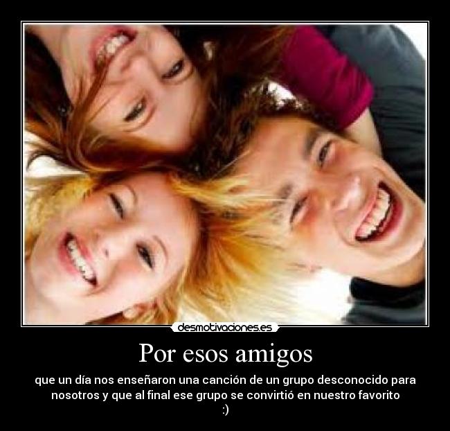 Por esos amigos - que un día nos enseñaron una canción de un grupo desconocido para
nosotros y que al final ese grupo se convirtió en nuestro favorito
:)